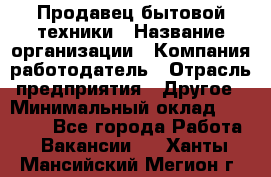 Продавец бытовой техники › Название организации ­ Компания-работодатель › Отрасль предприятия ­ Другое › Минимальный оклад ­ 25 000 - Все города Работа » Вакансии   . Ханты-Мансийский,Мегион г.